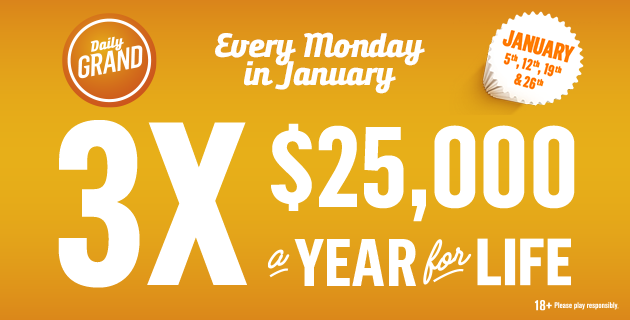 Graphic advertising Daily Grand Every Monday in January 3 times $25,000 a year for life! January 5th, 12th, 19th and 26th Eighteen Plus, play responsibly