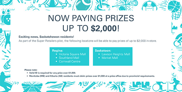 Graphic Advertising Now Paying Prizes up to $2000 Exciting News, Saskatchewan residents! as part of the Super Retailers pilot, the following locations will be able to pay prizes up to $2000 in store. Regina- Victoria Square Mall. Southland Mall, Cornwall Centre. Saskatoon- Lawson Heights Mall, Market Mall. Please note; Valid ID is required for any prize over $1000 and Manitoba and Alberta residents must claim prizes over $1000 at a prize office due to provincial requirements.