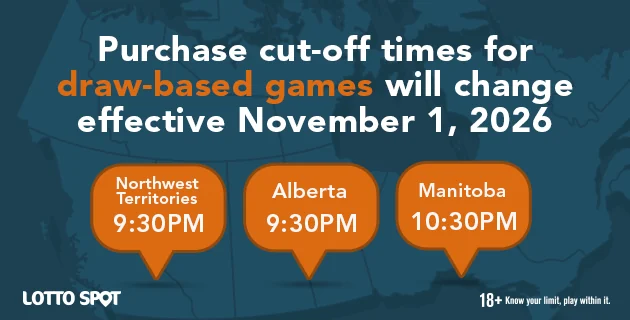 Purchase cut-off times for draw-based games will change effective November 1 st 2026. Northwest Territories 9:30 PM. Alberta is 9:30 PM and Manitoba will be 10:30 PM. 18 plus know your limit, play within it.